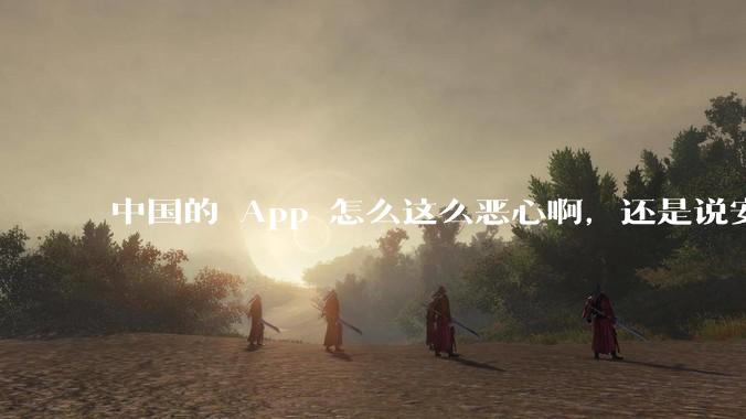 中国的 App 怎么这么恶心啊，还是说安卓恶心？